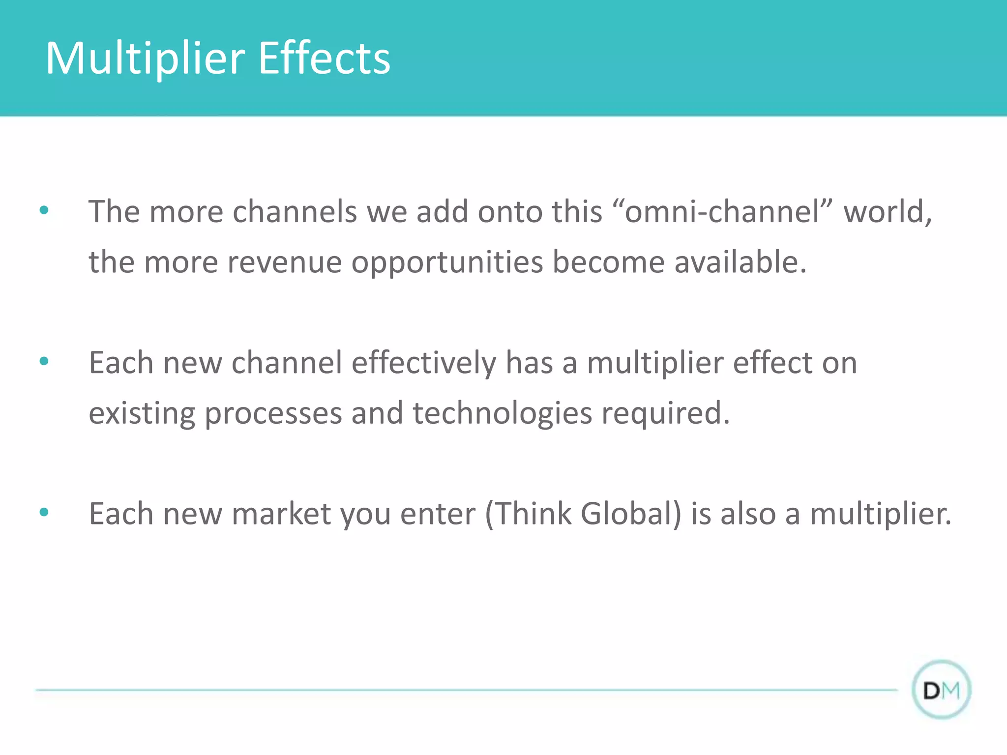 Multiplier Effects
• The more channels we add onto this “omni-channel” world,
the more revenue opportunities become available.
• Each new channel effectively has a multiplier effect on
existing processes and technologies required.
• Each new market you enter (Think Global) is also a multiplier.