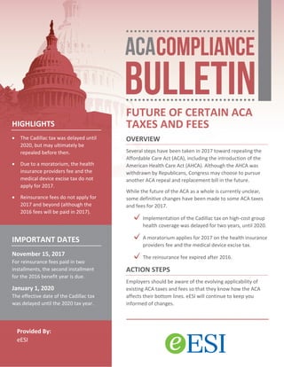 Provided By:
eESI
FUTURE OF CERTAIN ACA
TAXES AND FEES
OVERVIEW
Several steps have been taken in 2017 toward repealing the
Affordable Care Act (ACA), including the introduction of the
American Health Care Act (AHCA). Although the AHCA was
withdrawn by Republicans, Congress may choose to pursue
another ACA repeal and replacement bill in the future.
While the future of the ACA as a whole is currently unclear,
some definitive changes have been made to some ACA taxes
and fees for 2017.
Implementation of the Cadillac tax on high-cost group
health coverage was delayed for two years, until 2020.
A moratorium applies for 2017 on the health insurance
providers fee and the medical device excise tax.
The reinsurance fee expired after 2016.
ACTION STEPS
Employers should be aware of the evolving applicability of
existing ACA taxes and fees so that they know how the ACA
affects their bottom lines. eESI will continue to keep you
informed of changes.
HIGHLIGHTS
• The Cadillac tax was delayed until
2020, but may ultimately be
repealed before then.
• Due to a moratorium, the health
insurance providers fee and the
medical device excise tax do not
apply for 2017.
• Reinsurance fees do not apply for
2017 and beyond (although the
2016 fees will be paid in 2017).
IMPORTANT DATES
November 15, 2017
For reinsurance fees paid in two
installments, the second installment
for the 2016 benefit year is due.
January 1, 2020
The effective date of the Cadillac tax
was delayed until the 2020 tax year.
 