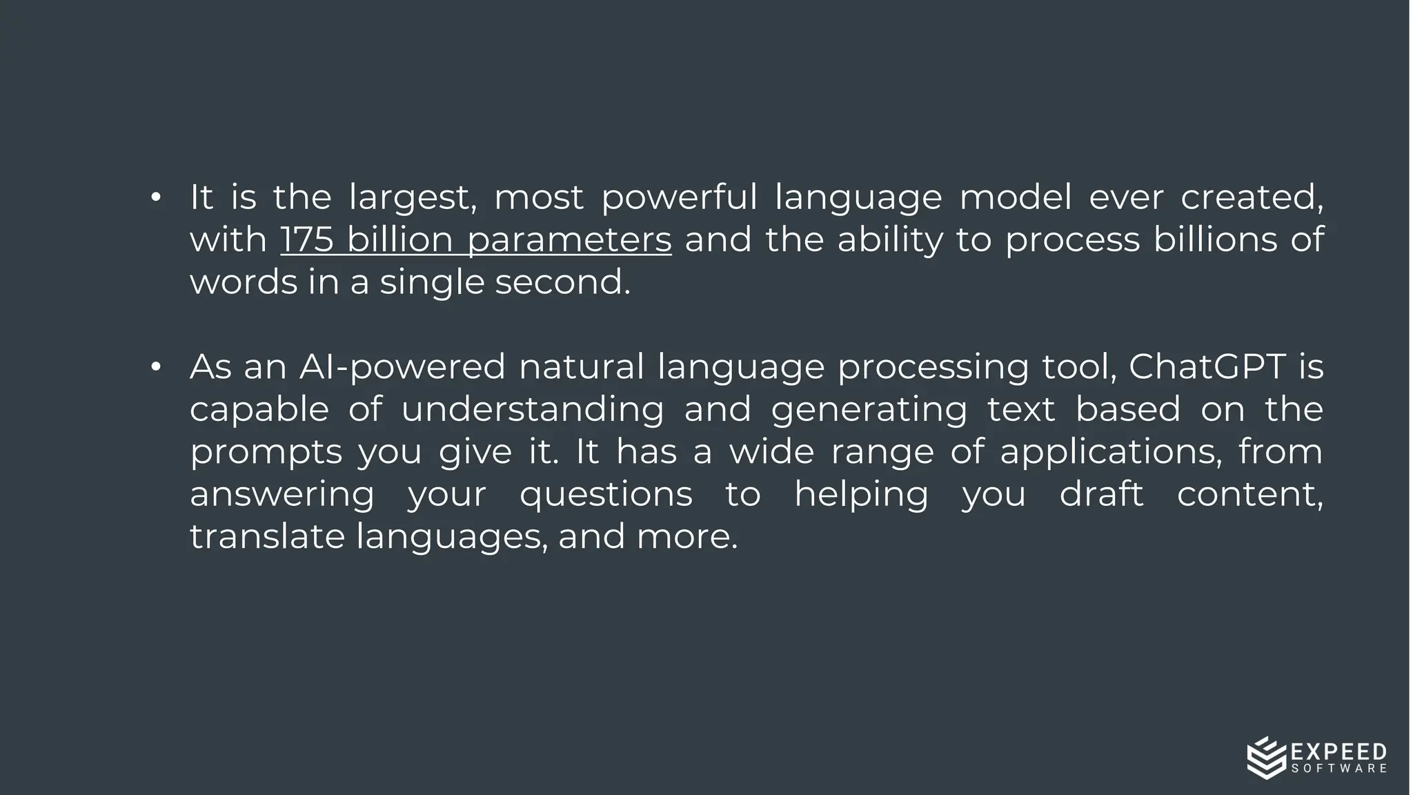 • It is the largest, most powerful language model ever created,
with 175 billion parameters and the ability to process billions of
words in a single second.
• As an AI-powered natural language processing tool, ChatGPT is
capable of understanding and generating text based on the
prompts you give it. It has a wide range of applications, from
answering your questions to helping you draft content,
translate languages, and more.
 