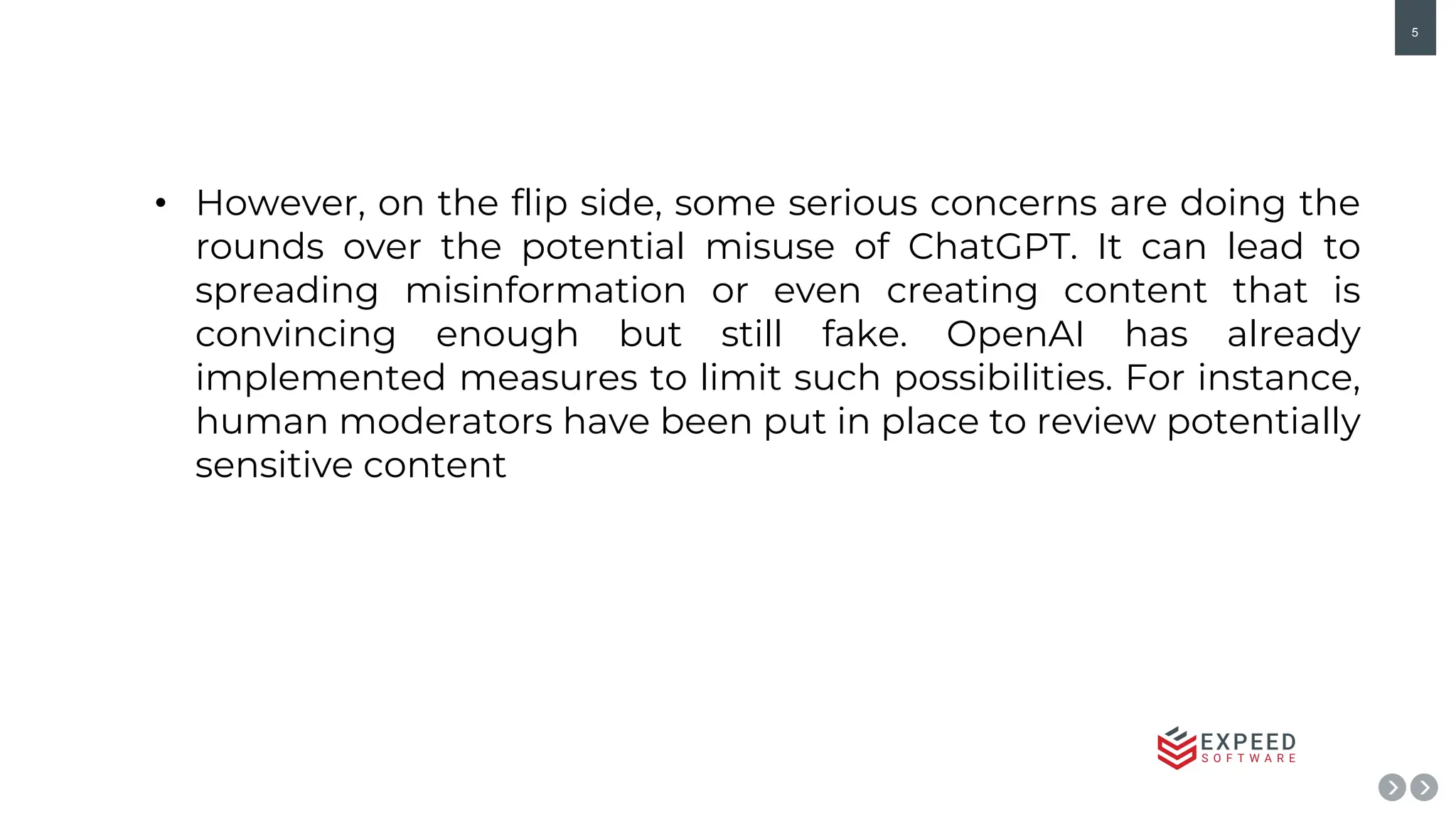 5
• However, on the flip side, some serious concerns are doing the
rounds over the potential misuse of ChatGPT. It can lead to
spreading misinformation or even creating content that is
convincing enough but still fake. OpenAI has already
implemented measures to limit such possibilities. For instance,
human moderators have been put in place to review potentially
sensitive content
 