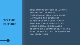 TO THE
FUTURE
BREAKTHROUGH TECH SOLUTIONS
ENHANCING THE OVERALL
OPERATIONAL EFFICIENCY WHILE
IMPROVING THE CUSTOMER
EXPERIENCE TO A GREAT EXTENT.
BOTS HAVE BEEN DEPLOYED BY
MAJOR COMPANIES IN MAJOR
SECTORS LIKE ECOMMERCE, FINANCE,
HEALTHCARE, ETC AS THE FUTURE OF
CONVERSATIONS.
 