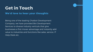 Get in Touch
We'd love to hear your thoughts
Being one of the leading Chatbot Development
Company, we have provided Bot Development
Services to diverse industry verticals that give
businesses a first-mover advantage and instantly add
value to industries and functions like sales, service, IT
Help Desk etc.
 