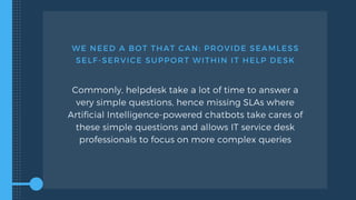 WE NEED A BOT THAT CAN: PROVIDE SEAMLESS
SELF-SERVICE SUPPORT WITHIN IT HELP DESK
Commonly, helpdesk take a lot of time to answer a
very simple questions, hence missing SLAs where
Artificial Intelligence-powered chatbots take cares of
these simple questions and allows IT service desk
professionals to focus on more complex queries
 