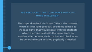 WE NEED A BOT THAT CAN: MAKE OUR CITY
MORE INTELLIGENT
The major drawbacks in Smart Cities is the moment
when a street light goes out. By adding sensors to
the road lights that would speak with the chatbots
which then can deal with the repair team on
another side, necessary information and checks can
be done and repair initiated physically if needed
 
