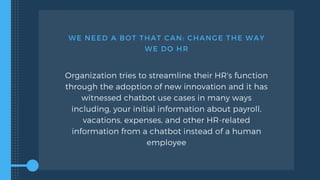 WE NEED A BOT THAT CAN: CHANGE THE WAY
WE DO HR
Organization tries to streamline their HR's function
through the adoption of new innovation and it has
witnessed chatbot use cases in many ways
including, your initial information about payroll,
vacations, expenses, and other HR-related
information from a chatbot instead of a human
employee
 