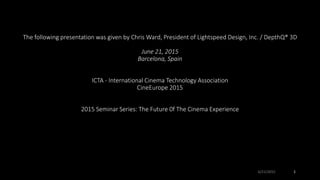 The following presentation was given by Chris Ward, President of Lightspeed Design, Inc. / DepthQ® 3D
June 21, 2015
Barcelona, Spain
ICTA - International Cinema Technology Association
CineEurope 2015
2015 Seminar Series: The Future 0f The Cinema Experience
6/21/2015 1
 