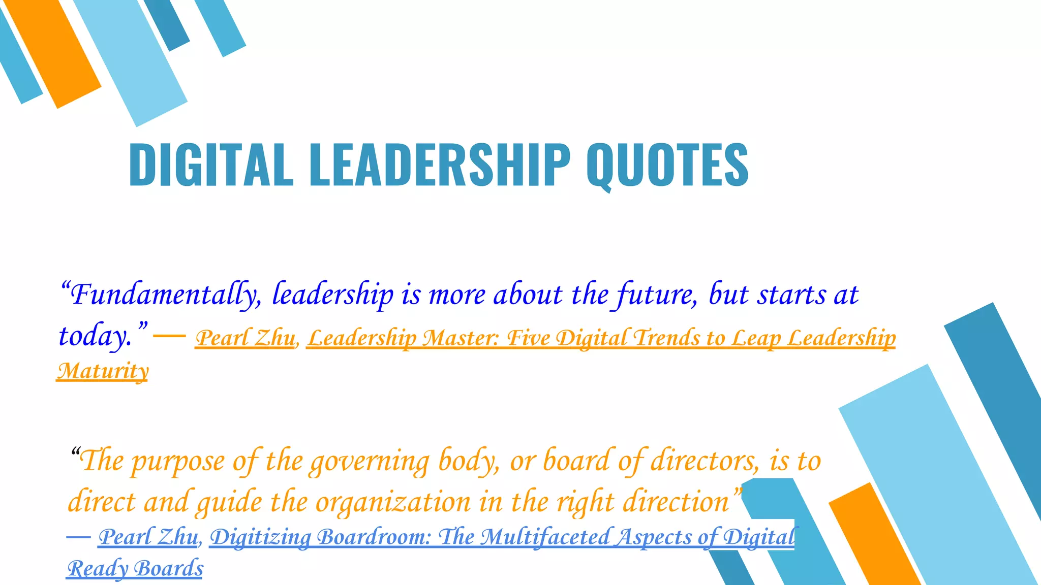 DIGITAL LEADERSHIP QUOTES
“Fundamentally, leadership is more about the future, but starts at
today.” ― Pearl Zhu, Leadership Master: Five Digital Trends to Leap Leadership
Maturity
“The purpose of the governing body, or board of directors, is to
direct and guide the organization in the right direction”
― Pearl Zhu, Digitizing Boardroom: The Multifaceted Aspects of Digital
Ready Boards
 