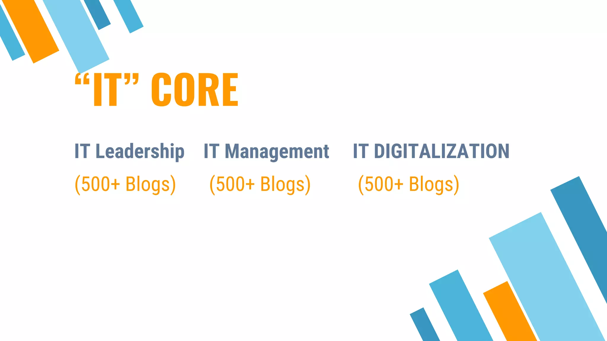“IT” CORE
Place your screenshot here
IT Leadership IT Management IT DIGITALIZATION
(500+ Blogs) (500+ Blogs) (500+ Blogs)
 