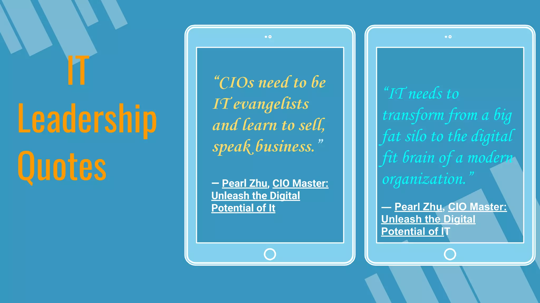 “IT needs to
transform from a big
fat silo to the digital
fit brain of a modern
organization.”
― Pearl Zhu, CIO Master:
Unleash the Digital
Potential of IT
IT
Leadership
Quotes
“CIOs need to be
IT evangelists
and learn to sell,
speak business.”
― Pearl Zhu, CIO Master:
Unleash the Digital
Potential of It
 