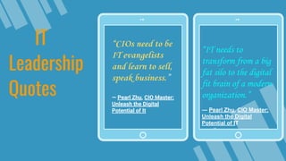 “IT needs to
transform from a big
fat silo to the digital
fit brain of a modern
organization.”
― Pearl Zhu, CIO Master:
Unleash the Digital
Potential of IT
IT
Leadership
Quotes
“CIOs need to be
IT evangelists
and learn to sell,
speak business.”
― Pearl Zhu, CIO Master:
Unleash the Digital
Potential of It
 
