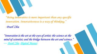 “Being innovative is more important than any specific
innovation. Innovativeness is a way of thinking.”
-Pearl Zhu
“Innovation is the art at the eyes of artist; the science at the
mind of scientist; and the bridge between the art and science.”
― Pearl Zhu, Digital Master
 