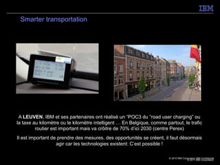 Smarter transportation




 A LEUVEN, IBM et ses partenaires ont réalisé un “POC3 du “road user charging” ou
la taxe au kilomètre ou le kilomètre intelligent … En Belgique, comme partout, le trafic
         routier est important mais va crôitre de 70% d’ici 2030 (centre Perex)
Il est important de prendre des mesures, des opportunités se créent, il faut désormais
                   agir car les technologies existent: C’est possible !

                                                                        © 2010 IBM Corporation IBM Confidential
                                                                                       © 2011 IBM Corporation
 