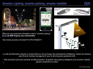 Smarter Lighting, smarter parking, smarter mobilité




                                                                       Sensors




                                                                              Security          Light
IBM avec son partenaire Streetline crée le “smarter parking”
La BI de IBM Cognos aux commandes

http://www.youtube.com/watch?v=kPVwPqBQ71I




La ville de Mechelen prépare un projet pilote sur les principes des lampadaires intelligents: utiliser les réseaux
                   sans fil et le ‘remote management’ pour le dimming des systèmes LED

   Elle souhaite inclure les caméras de télé-protection, la gestion des parking intelligents et le smarter mobilité
15
                                           (gestion prédicitve du trafic)

                                                                                                    © 2011 IBM Corporation
 