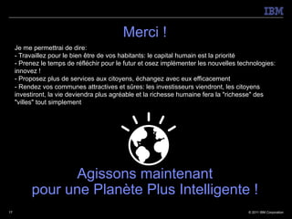 Merci !
     Je me permettrai de dire:
     - Travaillez pour le bien être de vos habitants: le capital humain est la priorité
     - Prenez le temps de réfléchir pour le futur et osez implémenter les nouvelles technologies:
     innovez !
     - Proposez plus de services aux citoyens, échangez avec eux efficacement
     - Rendez vos communes attractives et sûres: les investisseurs viendront, les citoyens
     investiront, la vie deviendra plus agréable et la richesse humaine fera la "richesse" des
     "villes" tout simplement




                  Agissons maintenant
           pour une Planète Plus Intelligente !
17                                                                                     © 2011 IBM Corporation
 