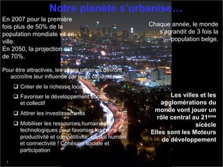 Notre planète s’urbanise…
En 2007 pour la première
fois plus de 50% de la                                   Chaque année, le monde
population mondiale vit en                                  s’agrandit de 3 fois la
ville.                                                          population belge.
En 2050, la projection est
de 70%.

Pour être attractives, les zones urbaines devront
  accroître leur influence par leurs capacités à :
     q  Créer de la richesse locale
     q  Favoriser le développement social                      Les villes et les
         et collectif                                        agglomérations du
                                                          monde vont jouer un
     q  Attirer les investissements
                                                           rôle central au 21ème
     q  Mobiliser les ressources humaines et                            sicècle
         technologiques pour favoriser les gains en      Elles sont les Moteurs
         productivité et compétitivité: capital humain
                                                             de développement
         et connectivité ! Cohésion sociale et
         participation
 3                                                                      © 2011 IBM Corporation
 