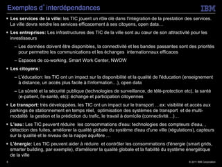 Exemples d’interdépendances
§  Les services de la ville: les TIC jouent un rôle clé dans l'intégration de la prestation des services.
    La ville devra rendre les services efficacement à ses citoyens, open data…
§  Les entreprises: Les infrastructures des TIC de la ville sont au cœur de son attractivité pour les
    investisseurs
    –  Les données doivent être disponibles, la connectivité et les bandes passantes sont des priorités
       pour permettre les communications et les échanges internationnaux efficaces
    –  Espaces de co-working, Smart Work Center, NWOW
§  Les citoyens:
    –  L’éducation: les TIC ont un impact sur la disponibilité et la qualité de l'éducation (enseignement
       à distance, un accès plus facile à l'information…), open data
    –  La sûreté et la sécurité publique (technologies de surveillance, de télé-protection etc), la santé
       (e-patient, l'e-santé, etc): échange et participation citoyennes
§  Le transport: très développées, les TIC ont un impact sur le transport …ex: visibilité et accès aux
    parkings de stationnement en temps réel, optimisation des systèmes de transport et de multi-
    modalité la gestion et la prédiction du trafic, le travail à domicile (connectivité…)…
§  L’eau: Les TIC peuvent réduire les consommations d'eau: technologies des compteurs d'eau, ,
    détection des fuites, améliorer la qualité globale du système d'eau d'une ville (régulations), capteurs
    sur la qualité et le niveau de la nappe aquifère …
§  L'énergie: Les TIC peuvent aider à réduire et contrôler les consommations d'énergie (smart grids,
    smarter building, par exemple), d'améliorer la qualité globale et la fiabilité du système énergétique
    de la ville
8                                                                                             © 2011 IBM Corporation
 