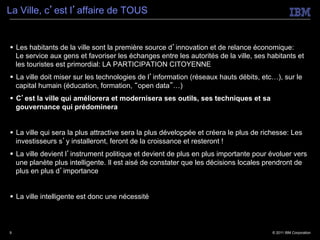 La Ville, c’est l’affaire de TOUS


§  Les habitants de la ville sont la première source d’innovation et de relance économique:
    Le service aux gens et favoriser les échanges entre les autorités de la ville, ses habitants et
    les touristes est primordial: LA PARTICIPATION CITOYENNE
§  La ville doit miser sur les technologies de l’information (réseaux hauts débits, etc…), sur le
    capital humain (éducation, formation, “open data”…)
§  C’est la ville qui améliorera et modernisera ses outils, ses techniques et sa
    gouvernance qui prédominera


§  La ville qui sera la plus attractive sera la plus développée et créera le plus de richesse: Les
    investisseurs s’y installeront, feront de la croissance et resteront !
§  La ville devient l’instrument politique et devient de plus en plus importante pour évoluer vers
    une planète plus intelligente. Il est aisé de constater que les décisions locales prendront de
    plus en plus d’importance


§  La ville intelligente est donc une nécessité



9                                                                                       © 2011 IBM Corporation
 
