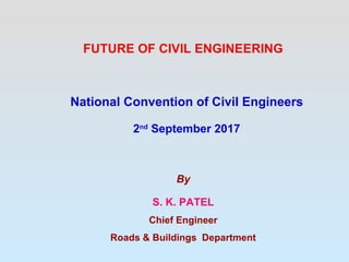 FUTURE OF CIVIL ENGINEERING
National Convention of Civil Engineers
2nd
September 2017
By
S. K. PATEL
Chief Engineer
Roads & Buildings Department
 