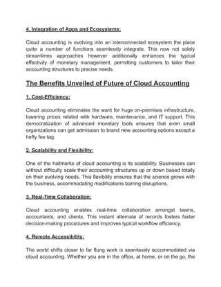 ‭
4. Integration of Apps and Ecosystems:‬
‭
Cloud‬ ‭
accounting‬ ‭
is‬ ‭
evolving‬ ‭
into‬ ‭
an‬‭
interconnected‬‭
ecosystem‬‭
the‬‭
place‬
‭
quite‬ ‭
a‬ ‭
number‬ ‭
of‬ ‭
functions‬ ‭
seamlessly‬ ‭
integrate.‬ ‭
This‬ ‭
now‬ ‭
not‬ ‭
solely‬
‭
streamlines‬ ‭
approaches‬ ‭
however‬ ‭
additionally‬ ‭
enhances‬ ‭
the‬ ‭
typical‬
‭
effectivity‬ ‭
of‬ ‭
monetary‬ ‭
management,‬ ‭
permitting‬ ‭
customers‬ ‭
to‬ ‭
tailor‬ ‭
their‬
‭
accounting structures to precise needs.‬
‭
The Benefits Unveiled of Future of Cloud Accounting‬
‭
1. Cost-Efficiency:‬
‭
Cloud‬‭
accounting‬‭
eliminates‬‭
the‬‭
want‬‭
for‬‭
huge‬‭
on-premises‬‭
infrastructure,‬
‭
lowering‬ ‭
prices‬ ‭
related‬ ‭
with‬ ‭
hardware,‬‭
maintenance,‬‭
and‬‭
IT‬‭
support.‬‭
This‬
‭
democratization‬ ‭
of‬ ‭
advanced‬ ‭
monetary‬ ‭
tools‬ ‭
ensures‬ ‭
that‬ ‭
even‬ ‭
small‬
‭
organizations‬‭
can‬‭
get‬‭
admission‬‭
to‬‭
brand‬‭
new‬‭
accounting‬‭
options‬‭
except‬‭
a‬
‭
hefty fee tag.‬
‭
2. Scalability and Flexibility:‬
‭
One‬‭
of‬‭
the‬‭
hallmarks‬‭
of‬‭
cloud‬‭
accounting‬‭
is‬‭
its‬‭
scalability.‬‭
Businesses‬‭
can‬
‭
without‬‭
difficulty‬‭
scale‬‭
their‬‭
accounting‬‭
structures‬‭
up‬‭
or‬‭
down‬‭
based‬‭
totally‬
‭
on‬‭
their‬‭
evolving‬‭
needs.‬‭
This‬‭
flexibility‬‭
ensures‬‭
that‬‭
the‬‭
science‬‭
grows‬‭
with‬
‭
the business, accommodating modifications barring disruptions.‬
‭
3. Real-Time Collaboration:‬
‭
Cloud‬ ‭
accounting‬ ‭
enables‬ ‭
real-time‬ ‭
collaboration‬ ‭
amongst‬ ‭
teams,‬
‭
accountants,‬ ‭
and‬ ‭
clients.‬ ‭
This‬ ‭
instant‬ ‭
alternate‬ ‭
of‬ ‭
records‬ ‭
fosters‬ ‭
faster‬
‭
decision-making procedures and improves typical workflow efficiency.‬
‭
4. Remote Accessibility:‬
‭
The‬‭
world‬‭
shifts‬‭
closer‬‭
to‬‭
far‬‭
flung‬‭
work‬‭
is‬‭
seamlessly‬‭
accommodated‬‭
via‬
‭
cloud‬‭
accounting.‬‭
Whether‬‭
you‬‭
are‬‭
in‬‭
the‬‭
office,‬‭
at‬‭
home,‬‭
or‬‭
on‬‭
the‬‭
go,‬‭
the‬
 