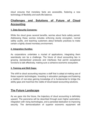‭
cloud‬ ‭
ensures‬ ‭
that‬ ‭
monetary‬ ‭
facts‬ ‭
are‬ ‭
accessible,‬ ‭
fostering‬ ‭
a‬ ‭
new‬
‭
technology of flexibility and work-life balance.‬
‭
Challenges‬ ‭
and‬ ‭
Solutions‬ ‭
of‬ ‭
Future‬ ‭
of‬ ‭
Cloud‬
‭
Accounting‬
‭
1. Data Security Concerns:‬
‭
While‬ ‭
the‬ ‭
cloud‬ ‭
gives‬ ‭
several‬‭
benefits,‬‭
worries‬‭
about‬‭
facts‬‭
safety‬‭
persist.‬
‭
Addressing‬ ‭
these‬ ‭
worries‬ ‭
includes‬ ‭
enforcing‬ ‭
sturdy‬ ‭
encryption,‬ ‭
normal‬
‭
safety‬ ‭
audits,‬ ‭
and‬ ‭
teaching‬ ‭
customers‬ ‭
about‬ ‭
fantastic‬ ‭
practices‬ ‭
to‬ ‭
make‬
‭
certain a tightly closed monetary environment.‬
‭
2. Integration Hurdles:‬
‭
As‬ ‭
corporations‬ ‭
undertake‬ ‭
a‬ ‭
myriad‬ ‭
of‬ ‭
applications,‬ ‭
integrating‬ ‭
them‬
‭
seamlessly‬ ‭
can‬ ‭
be‬ ‭
a‬ ‭
challenge.‬ ‭
The‬ ‭
future‬ ‭
of‬ ‭
cloud‬ ‭
accounting‬ ‭
lies‬ ‭
in‬
‭
growing‬ ‭
standardized‬ ‭
protocols‬ ‭
and‬ ‭
interfaces‬ ‭
that‬ ‭
permit‬ ‭
exceptional‬
‭
functions to talk effectively, making sure a cohesive economic ecosystem.‬
‭
3. Training and Skill Gaps:‬
‭
The‬‭
shift‬‭
to‬‭
cloud‬‭
accounting‬‭
requires‬‭
a‬‭
staff‬‭
that‬‭
is‬‭
adept‬‭
at‬‭
making‬‭
use‬‭
of‬
‭
these‬‭
superior‬‭
technologies.‬‭
Investing‬‭
in‬‭
education‬‭
packages‬‭
and‬‭
fostering‬
‭
a‬ ‭
tradition‬ ‭
of‬ ‭
non-stop‬ ‭
gaining‬ ‭
knowledge‬‭
of‬‭
is‬‭
fundamental‬‭
to‬‭
bridge‬‭
the‬
‭
ability gaps and maximize the viable of cloud-based accounting solutions.‬
‭
The Future Landscape‬
‭
As‬ ‭
we‬ ‭
gaze‬‭
into‬‭
the‬‭
future,‬‭
the‬‭
trajectory‬‭
of‬‭
cloud‬‭
accounting‬‭
is‬‭
definitely‬
‭
upward.‬‭
The‬‭
panorama‬‭
will‬‭
be‬‭
described‬‭
through‬‭
even‬‭
higher‬‭
automation,‬
‭
integration‬‭
with‬‭
rising‬‭
technologies,‬‭
and‬‭
a‬‭
persisted‬‭
dedication‬‭
to‬‭
improving‬
‭
security.‬ ‭
The‬ ‭
democratization‬ ‭
of‬ ‭
superior‬ ‭
economic‬ ‭
equipment‬ ‭
will‬
 