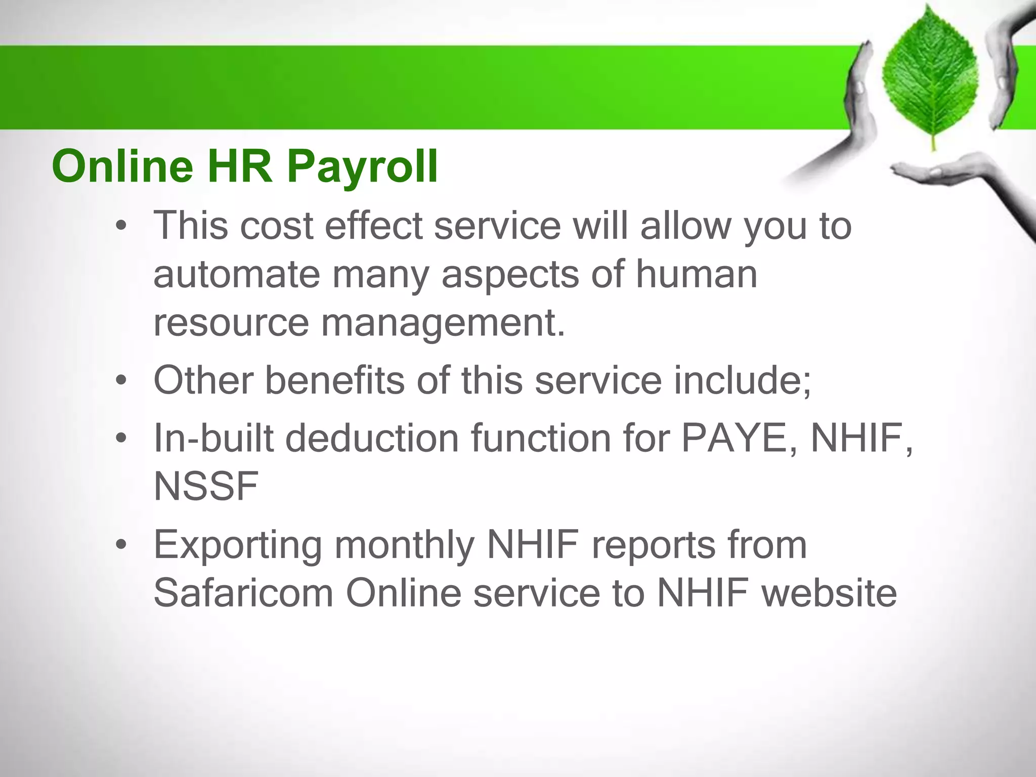 Online HR Payroll
• This cost effect service will allow you to
automate many aspects of human
resource management.
• Other benefits of this service include;
• In‐built deduction function for PAYE, NHIF,
NSSF
• Exporting monthly NHIF reports from
Safaricom Online service to NHIF website

 