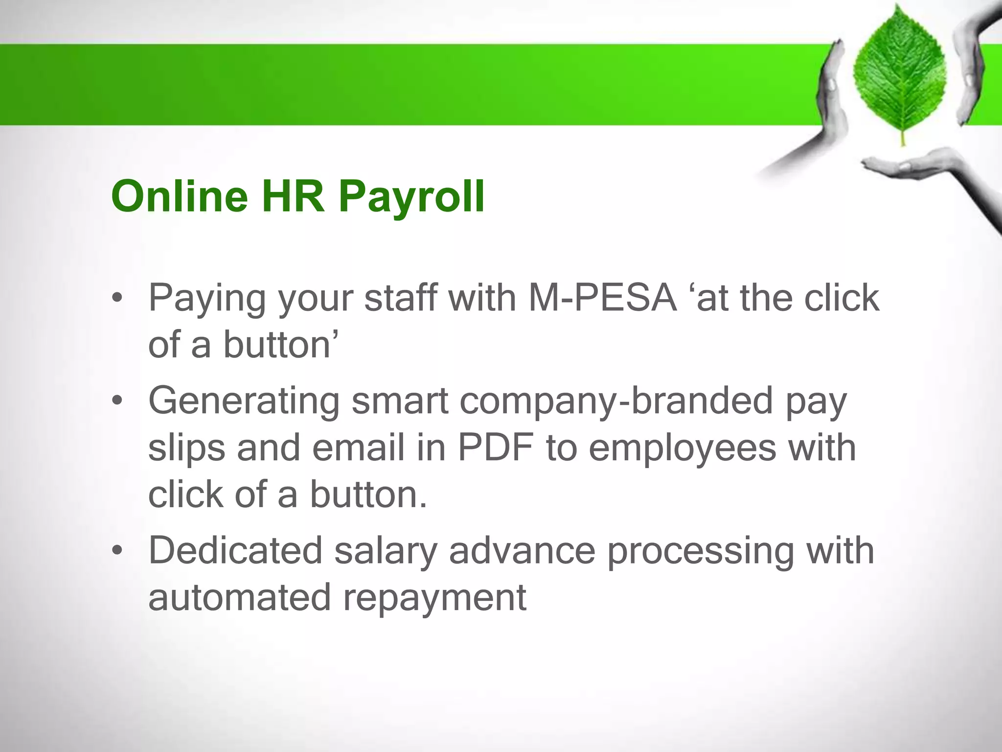 Online HR Payroll
• Paying your staff with M-PESA ‘at the click
of a button’
• Generating smart company‐branded pay
slips and email in PDF to employees with
click of a button.
• Dedicated salary advance processing with
automated repayment

 