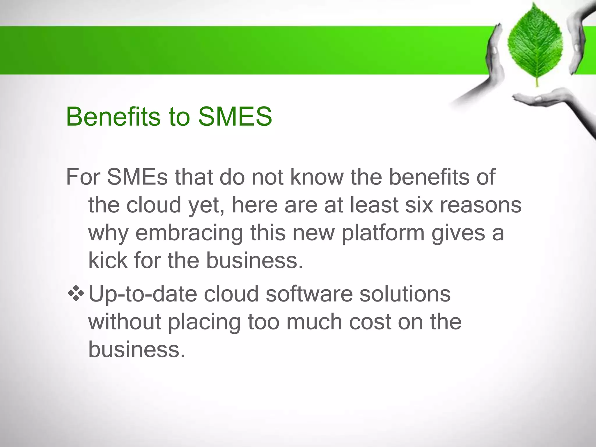 Benefits to SMES
For SMEs that do not know the benefits of
the cloud yet, here are at least six reasons
why embracing this new platform gives a
kick for the business.
Up-to-date cloud software solutions
without placing too much cost on the
business.

 