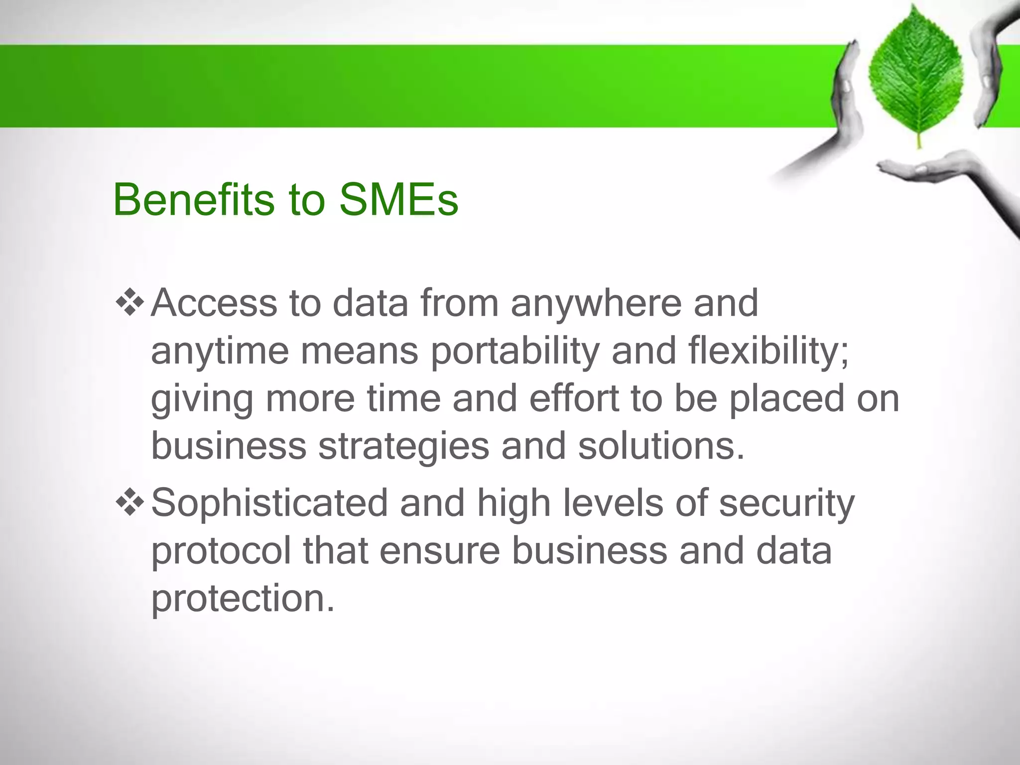 Benefits to SMEs
Access to data from anywhere and
anytime means portability and flexibility;
giving more time and effort to be placed on
business strategies and solutions.
Sophisticated and high levels of security
protocol that ensure business and data
protection.

 