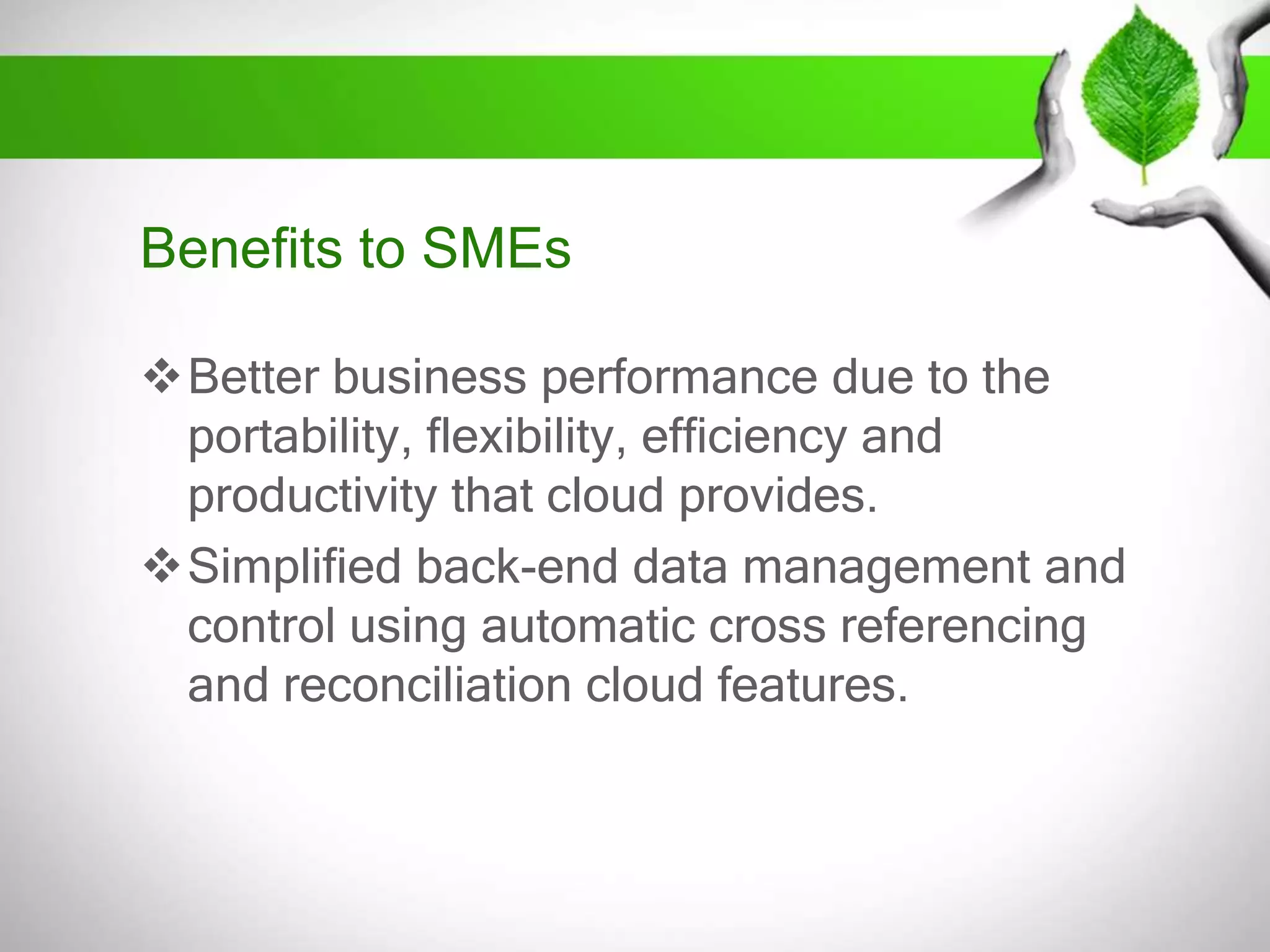 Benefits to SMEs
Better business performance due to the
portability, flexibility, efficiency and
productivity that cloud provides.
Simplified back-end data management and
control using automatic cross referencing
and reconciliation cloud features.

 