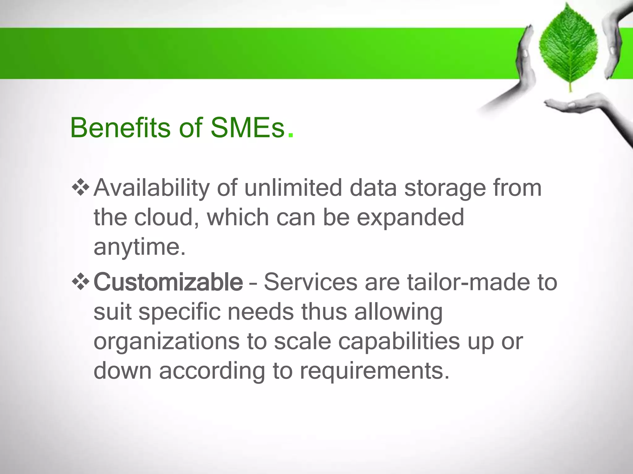 Benefits of SMEs.
Availability of unlimited data storage from
the cloud, which can be expanded
anytime.
Customizable – Services are tailor-made to
suit specific needs thus allowing
organizations to scale capabilities up or
down according to requirements.

 