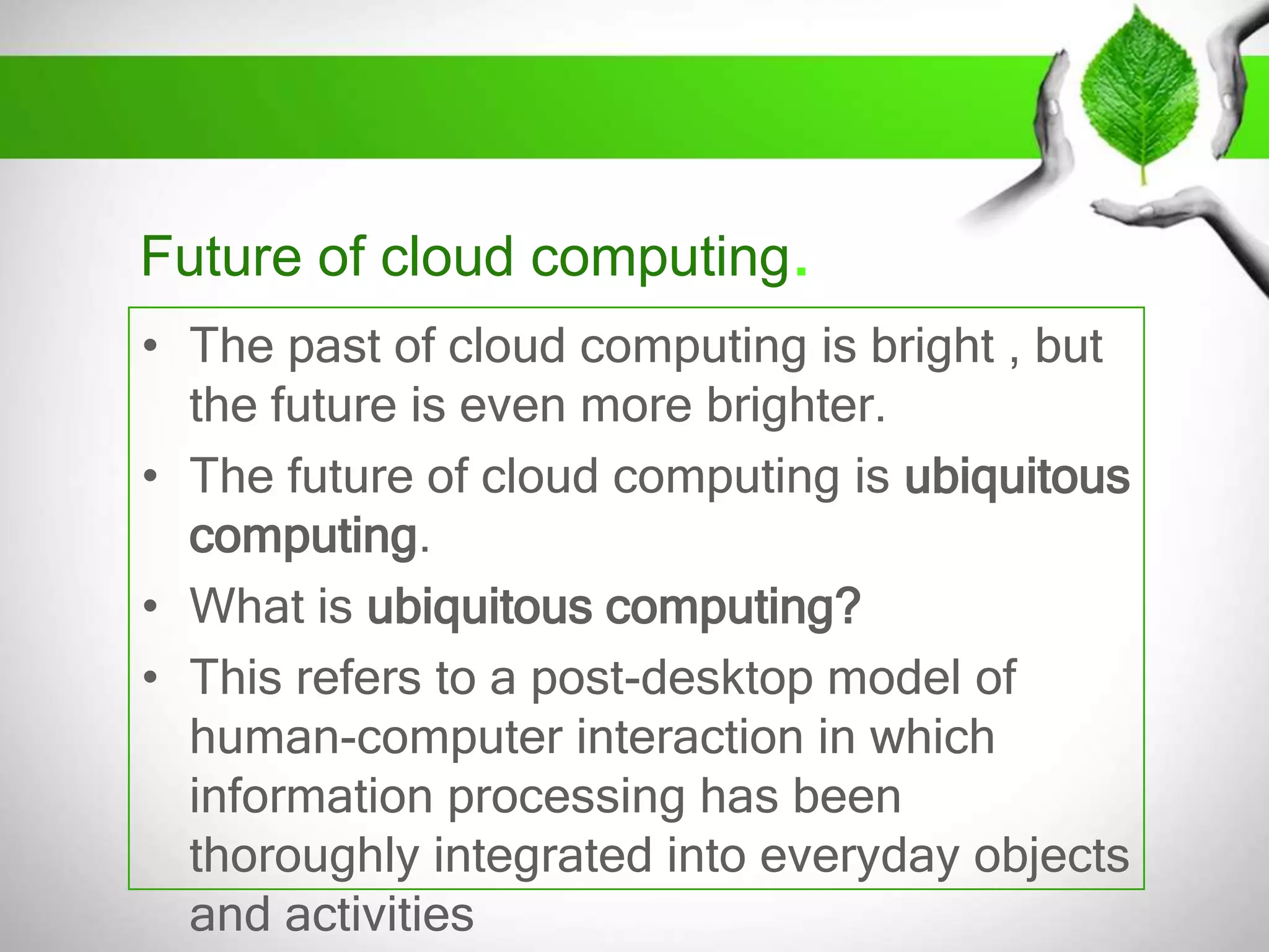 Future of cloud computing.
• The past of cloud computing is bright , but
the future is even more brighter.
• The future of cloud computing is ubiquitous
computing.
• What is ubiquitous computing?
• This refers to a post-desktop model of
human-computer interaction in which
information processing has been
thoroughly integrated into everyday objects
and activities

 