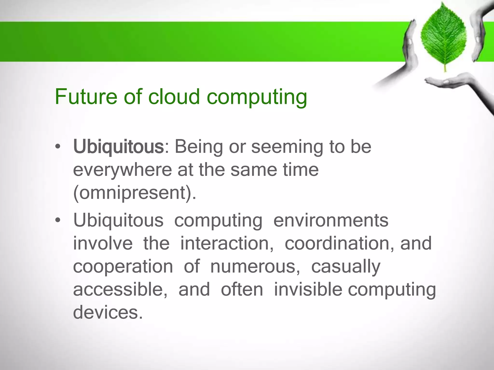Future of cloud computing
• Ubiquitous: Being or seeming to be
everywhere at the same time
(omnipresent).
• Ubiquitous computing environments
involve the interaction, coordination, and
cooperation of numerous, casually
accessible, and often invisible computing
devices.

 