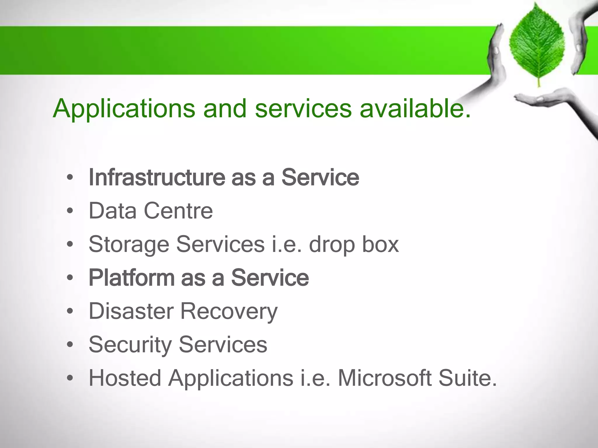 Applications and services available.
•
•
•
•
•
•
•

Infrastructure as a Service
Data Centre
Storage Services i.e. drop box
Platform as a Service
Disaster Recovery
Security Services
Hosted Applications i.e. Microsoft Suite.

 