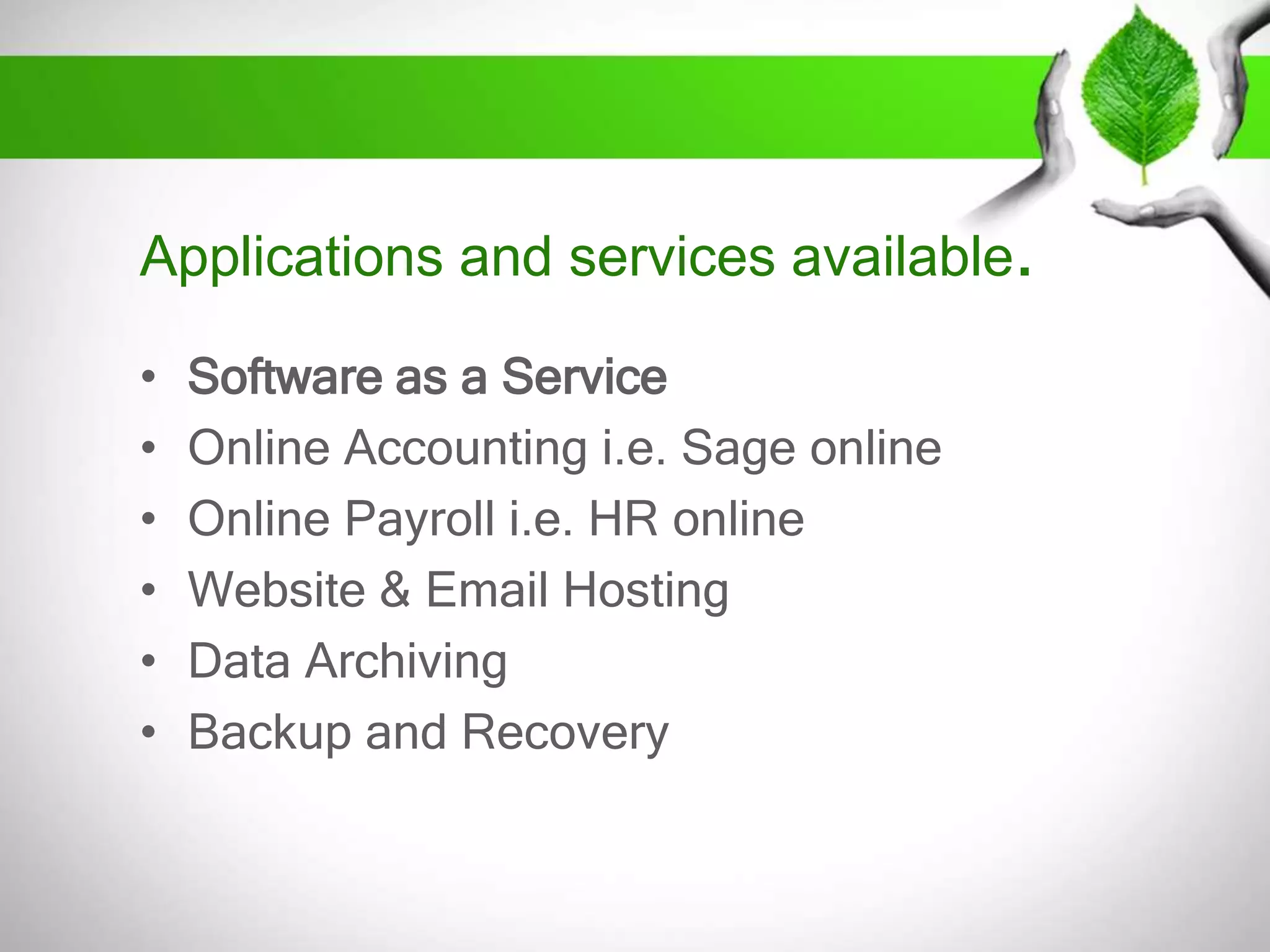 Applications and services available.
•
•
•
•
•
•

Software as a Service
Online Accounting i.e. Sage online
Online Payroll i.e. HR online
Website & Email Hosting
Data Archiving
Backup and Recovery

 