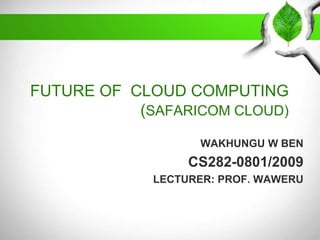 FUTURE OF CLOUD COMPUTING
(SAFARICOM CLOUD)
WAKHUNGU W BEN

CS282-0801/2009
LECTURER: PROF. WAWERU

 