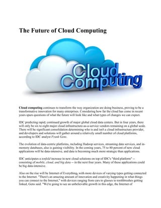 The Future of Cloud Computing
Cloud computing continues to transform the way organization are doing business, proving to be a
transformative innovation for many enterprises. Considering how far the cloud has come in recent
years spurs questions of what the future will look like and what types of changes we can expect.
IDC predicting rapid, continued growth of major global cloud data centers. But in four years, there
will only be six to eight major cloud infrastructure-as-a-service vendors remaining on a global scale.
There will be significant consolidation determining who is and isn't a cloud infrastructure provider,
and developers and solutions will gather around a relatively small number of cloud platforms,
according to IDC analyst Frank Gens.
The evolution of data-centric platforms, including Hadoop services, streaming data services, and in-
memory databases, also is gaining visibility. In the coming years, 75 to 80 percent of new cloud
applications will be data-intensive, and data is becoming much more strategic than applications.
IDC anticipates a tenfold increase in new cloud solutions on top of IDC's "third platform" --
consisting of mobile, cloud, and big data -- in the next four years. Many of these applications could
be big data-intensive.
Also on the rise will be Internet of Everything, with more devices of varying types getting connected
to the Internet. "There's an amazing amount of innovation and creativity happening in what things
you can connect to the Internet," with devices ranging from cars to glasses to toothbrushes getting
linked, Gens said. "We're going to see an unbelievable growth in this edge, the Internet of
 