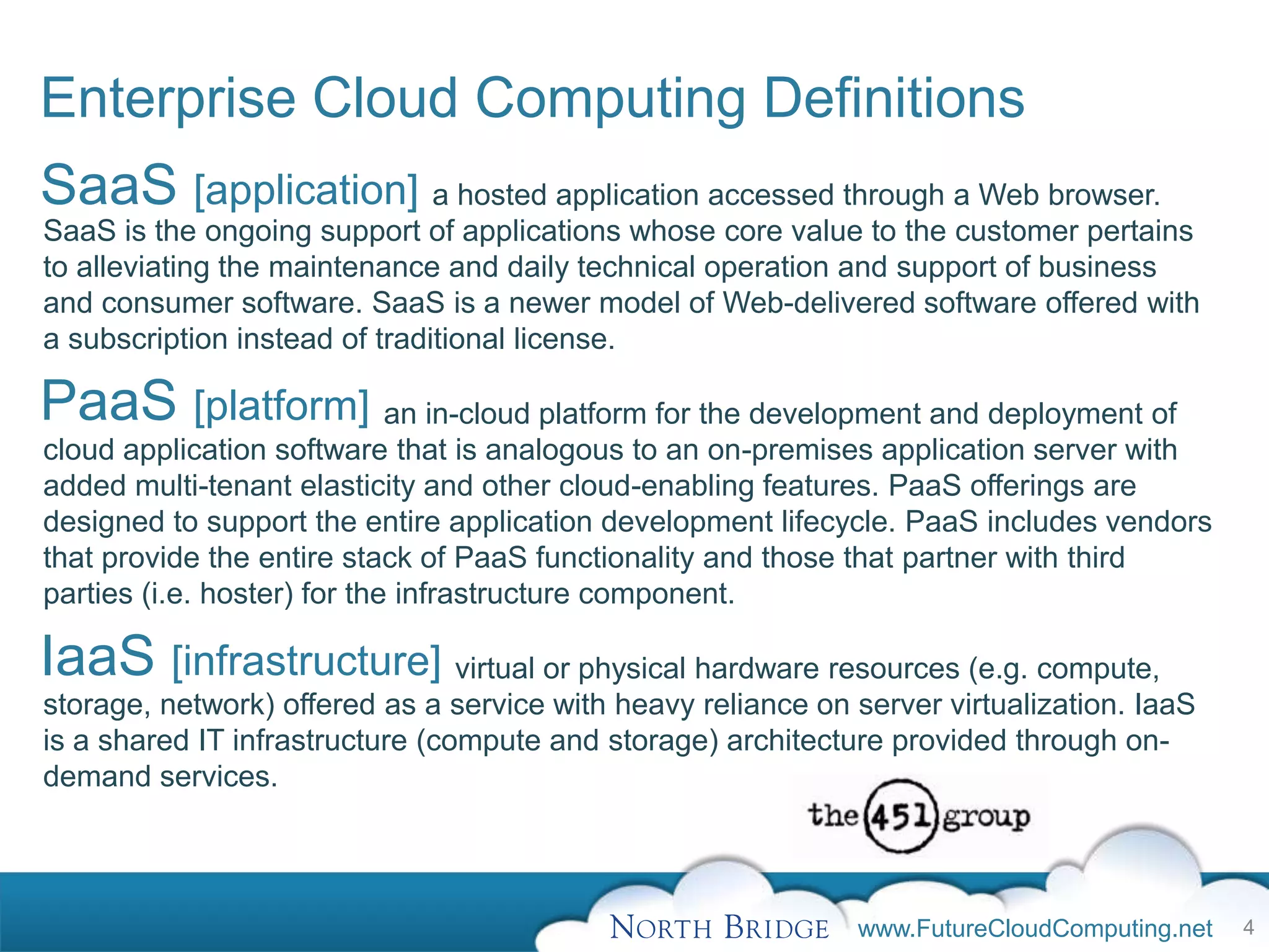Enterprise Cloud Computing Definitions
SaaS [application] a hosted application accessed through a Web browser.
SaaS is the ongoing support of applications whose core value to the customer pertains
to alleviating the maintenance and daily technical operation and support of business
and consumer software. SaaS is a newer model of Web-delivered software offered with
a subscription instead of traditional license.

PaaS [platform] an in-cloud platform for the development and deployment of
cloud application software that is analogous to an on-premises application server with
added multi-tenant elasticity and other cloud-enabling features. PaaS offerings are
designed to support the entire application development lifecycle. PaaS includes vendors
that provide the entire stack of PaaS functionality and those that partner with third
parties (i.e. hoster) for the infrastructure component.

IaaS [infrastructure] virtual or physical hardware resources (e.g. compute,
storage, network) offered as a service with heavy reliance on server virtualization. IaaS
is a shared IT infrastructure (compute and storage) architecture provided through on-
demand services.




                                                              www.FutureCloudComputing.net   4
 