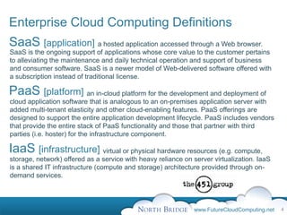 Enterprise Cloud Computing Definitions
SaaS [application] a hosted application accessed through a Web browser.
SaaS is the ongoing support of applications whose core value to the customer pertains
to alleviating the maintenance and daily technical operation and support of business
and consumer software. SaaS is a newer model of Web-delivered software offered with
a subscription instead of traditional license.

PaaS [platform] an in-cloud platform for the development and deployment of
cloud application software that is analogous to an on-premises application server with
added multi-tenant elasticity and other cloud-enabling features. PaaS offerings are
designed to support the entire application development lifecycle. PaaS includes vendors
that provide the entire stack of PaaS functionality and those that partner with third
parties (i.e. hoster) for the infrastructure component.

IaaS [infrastructure] virtual or physical hardware resources (e.g. compute,
storage, network) offered as a service with heavy reliance on server virtualization. IaaS
is a shared IT infrastructure (compute and storage) architecture provided through on-
demand services.




                                                              www.FutureCloudComputing.net   4
 