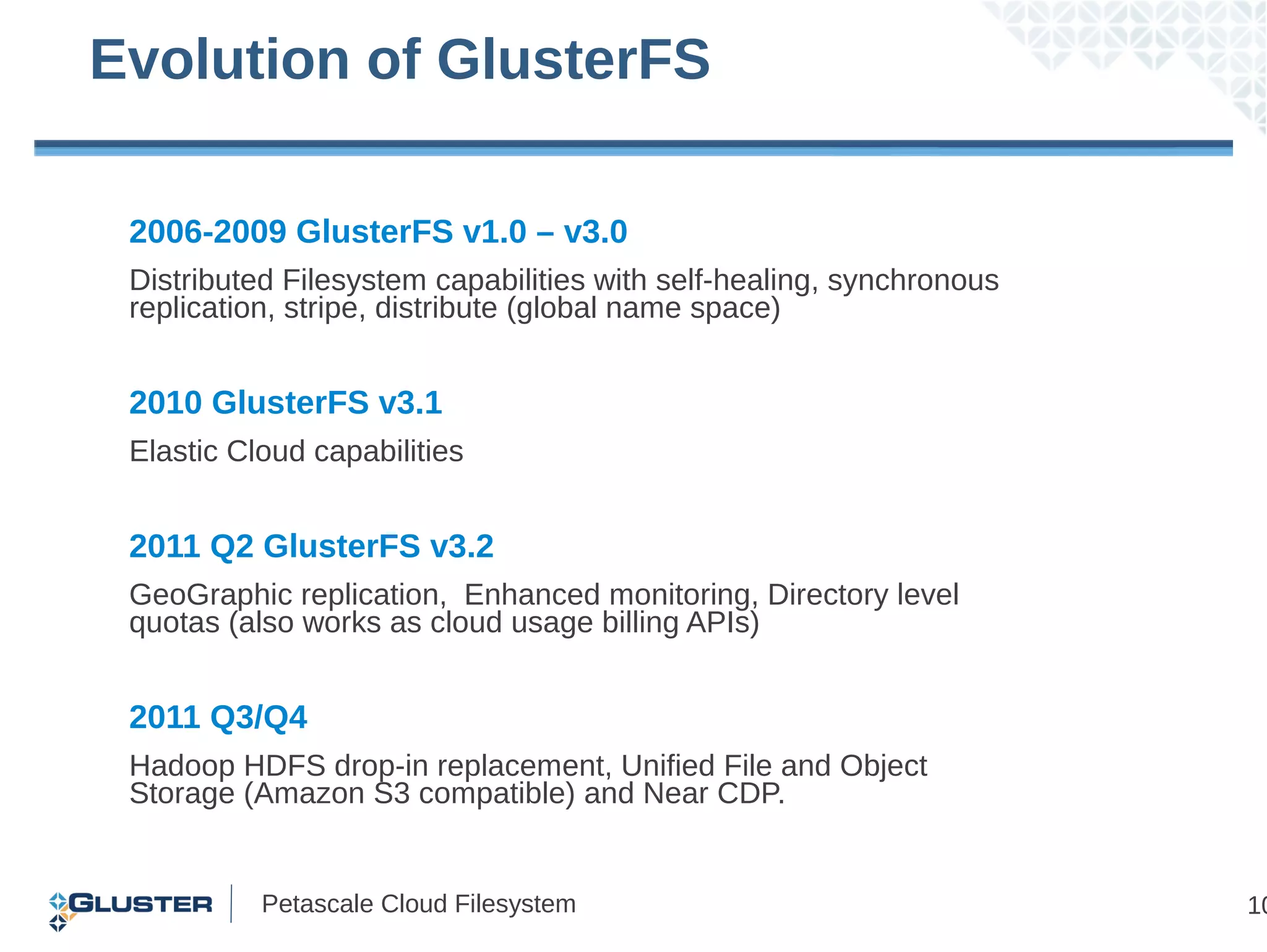Evolution of GlusterFS

 2006-2009 GlusterFS v1.0 – v3.0
 Distributed Filesystem capabilities with self-healing, synchronous
 replication, stripe, distribute (global name space)


 2010 GlusterFS v3.1
 Elastic Cloud capabilities


 2011 Q2 GlusterFS v3.2
 GeoGraphic replication, Enhanced monitoring, Directory level
 quotas (also works as cloud usage billing APIs)


 2011 Q3/Q4
 Hadoop HDFS drop-in replacement, Unified File and Object
 Storage (Amazon S3 compatible) and Near CDP.


           Petascale Cloud Filesystem                                 10
 