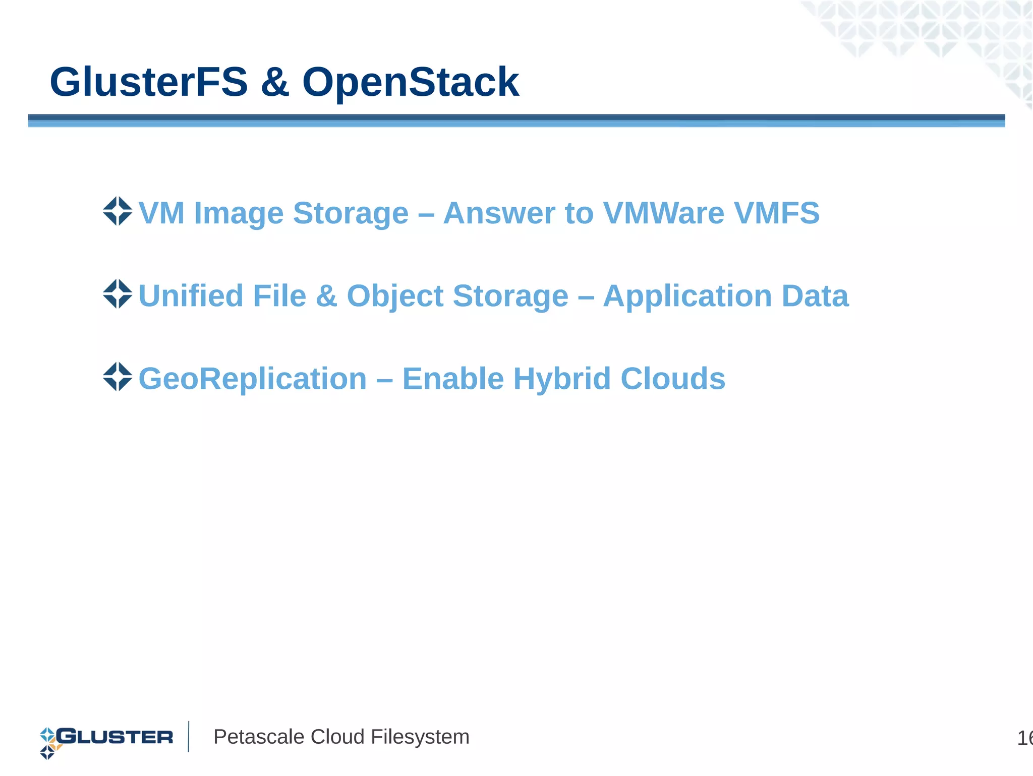 GlusterFS & OpenStack


   VM Image Storage – Answer to VMWare VMFS

   Unified File & Object Storage – Application Data

   GeoReplication – Enable Hybrid Clouds




        Petascale Cloud Filesystem                    16
 