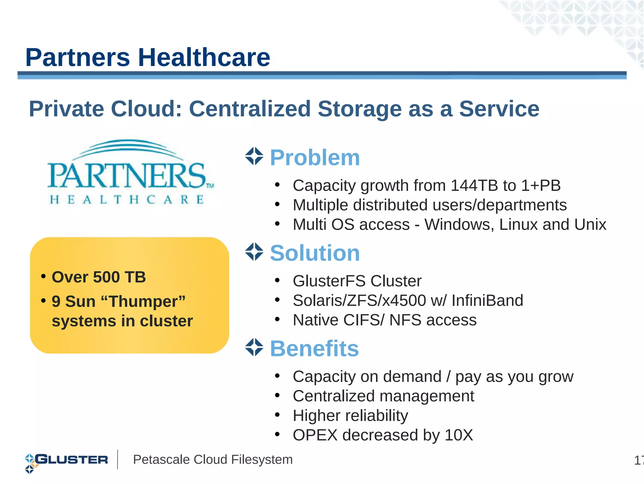 Partners Healthcare
Private Cloud: Centralized Storage as a Service

                                   Problem
                                   • Capacity growth from 144TB to 1+PB
                                   • Multiple distributed users/departments
                                   • Multi OS access - Windows, Linux and Unix
                                   Solution
 • Over 500 TB                     • GlusterFS Cluster
 • 9 Sun “Thumper”                 • Solaris/ZFS/x4500 w/ InfiniBand
   systems in cluster              • Native CIFS/ NFS access
                                   Benefits
                                   •   Capacity on demand / pay as you grow
                                   •   Centralized management
                                   •   Higher reliability
                                   •   OPEX decreased by 10X
             Petascale Cloud Filesystem                                          17
 