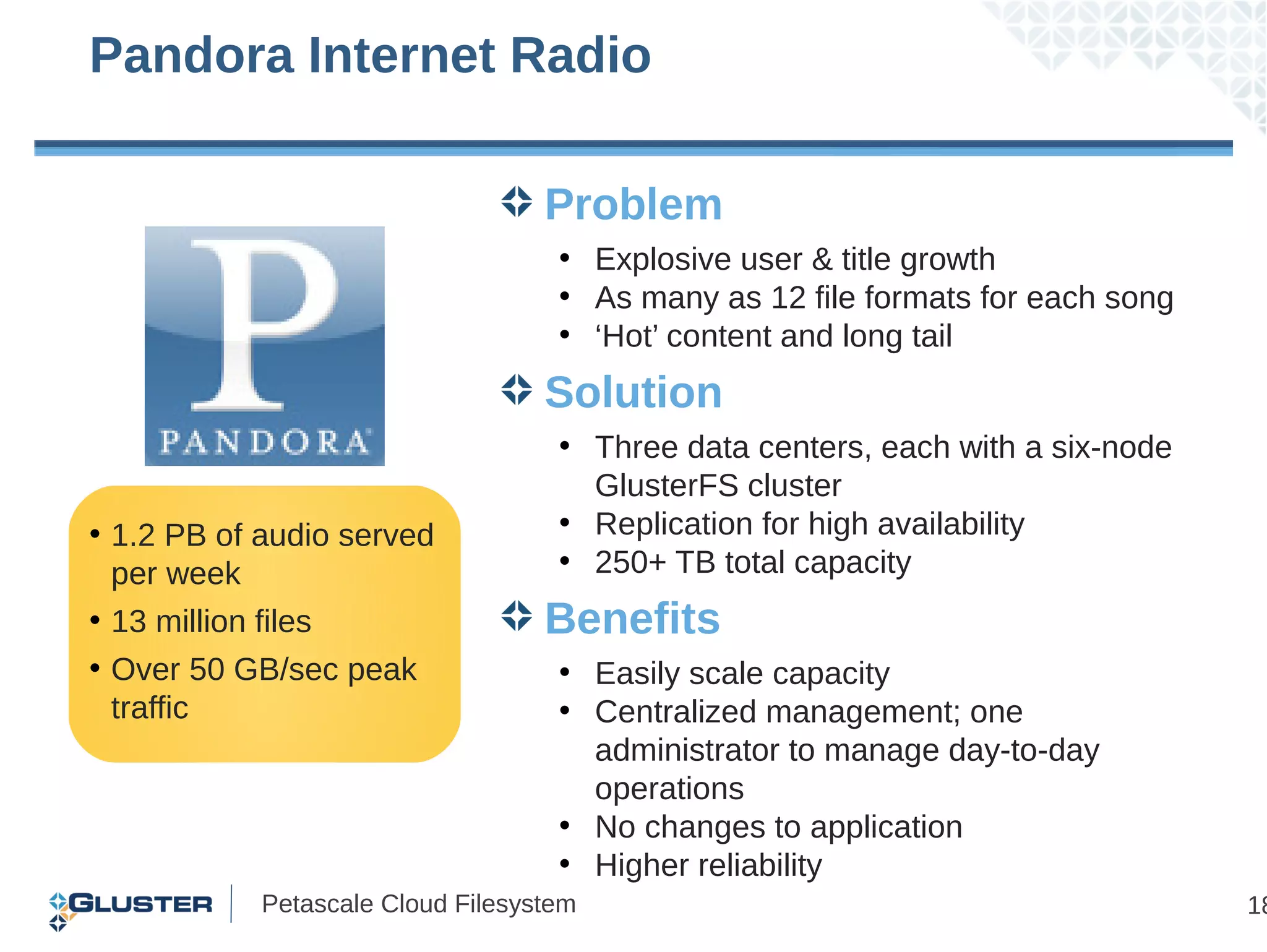 Pandora Internet Radio

                                  Problem
                                   • Explosive user & title growth
                                   • As many as 12 file formats for each song
                                   • ‘Hot’ content and long tail
                                  Solution
                                   • Three data centers, each with a six-node
                                     GlusterFS cluster
• 1.2 PB of audio served           • Replication for high availability
  per week                         • 250+ TB total capacity
• 13 million files                Benefits
• Over 50 GB/sec peak              • Easily scale capacity
  traffic                          • Centralized management; one
                                     administrator to manage day-to-day
                                     operations
                                   • No changes to application
                                   • Higher reliability
           Petascale Cloud Filesystem                                           18
 