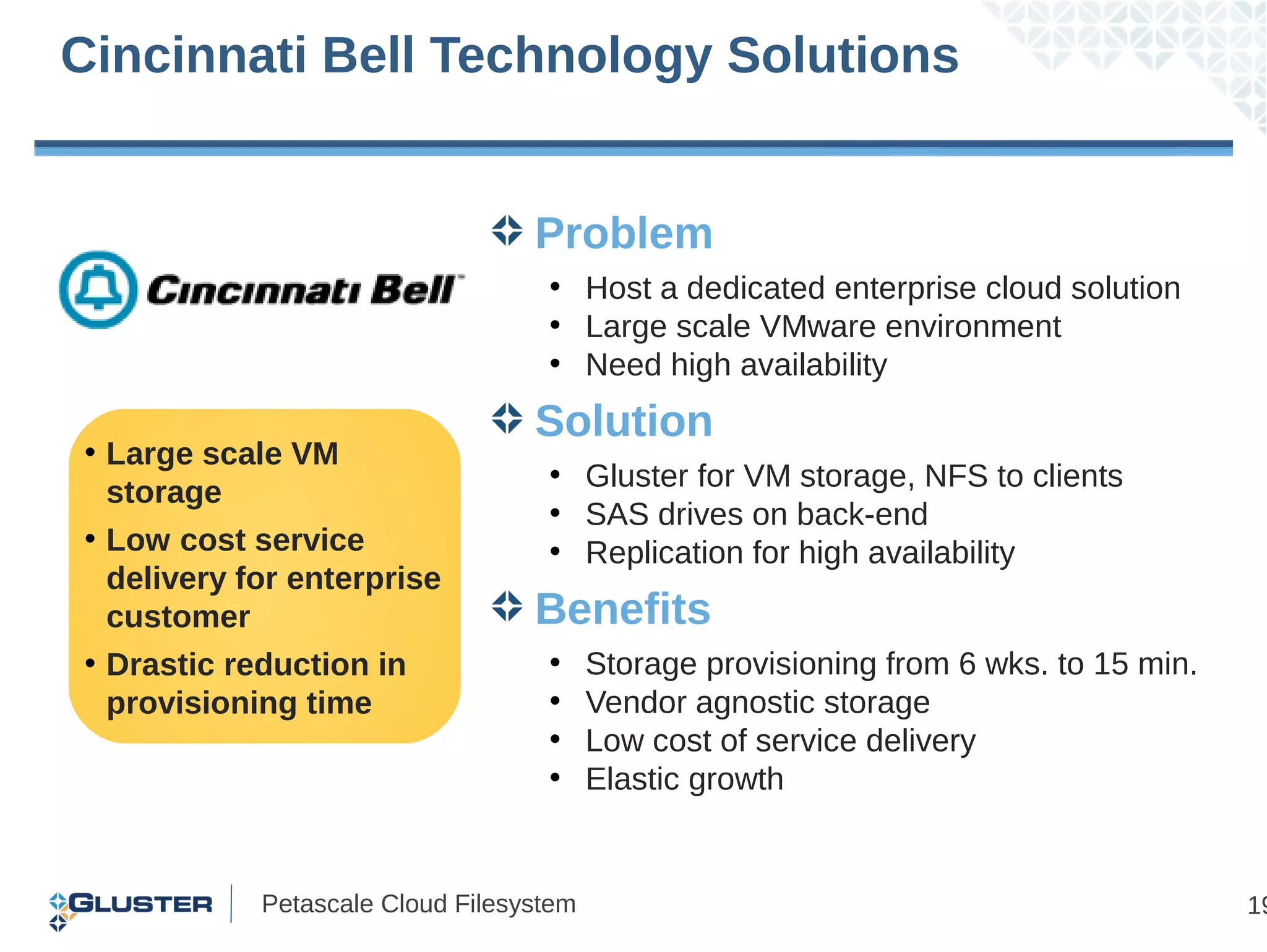 Cincinnati Bell Technology Solutions


                                  Problem
                                   • Host a dedicated enterprise cloud solution
                                   • Large scale VMware environment
                                   • Need high availability
                                  Solution
• Large scale VM
                                   • Gluster for VM storage, NFS to clients
  storage
                                   • SAS drives on back-end
• Low cost service                 • Replication for high availability
  delivery for enterprise
  customer                        Benefits
• Drastic reduction in             •     Storage provisioning from 6 wks. to 15 min.
  provisioning time                •     Vendor agnostic storage
                                   •     Low cost of service delivery
                                   •     Elastic growth


            Petascale Cloud Filesystem                                                 19
 