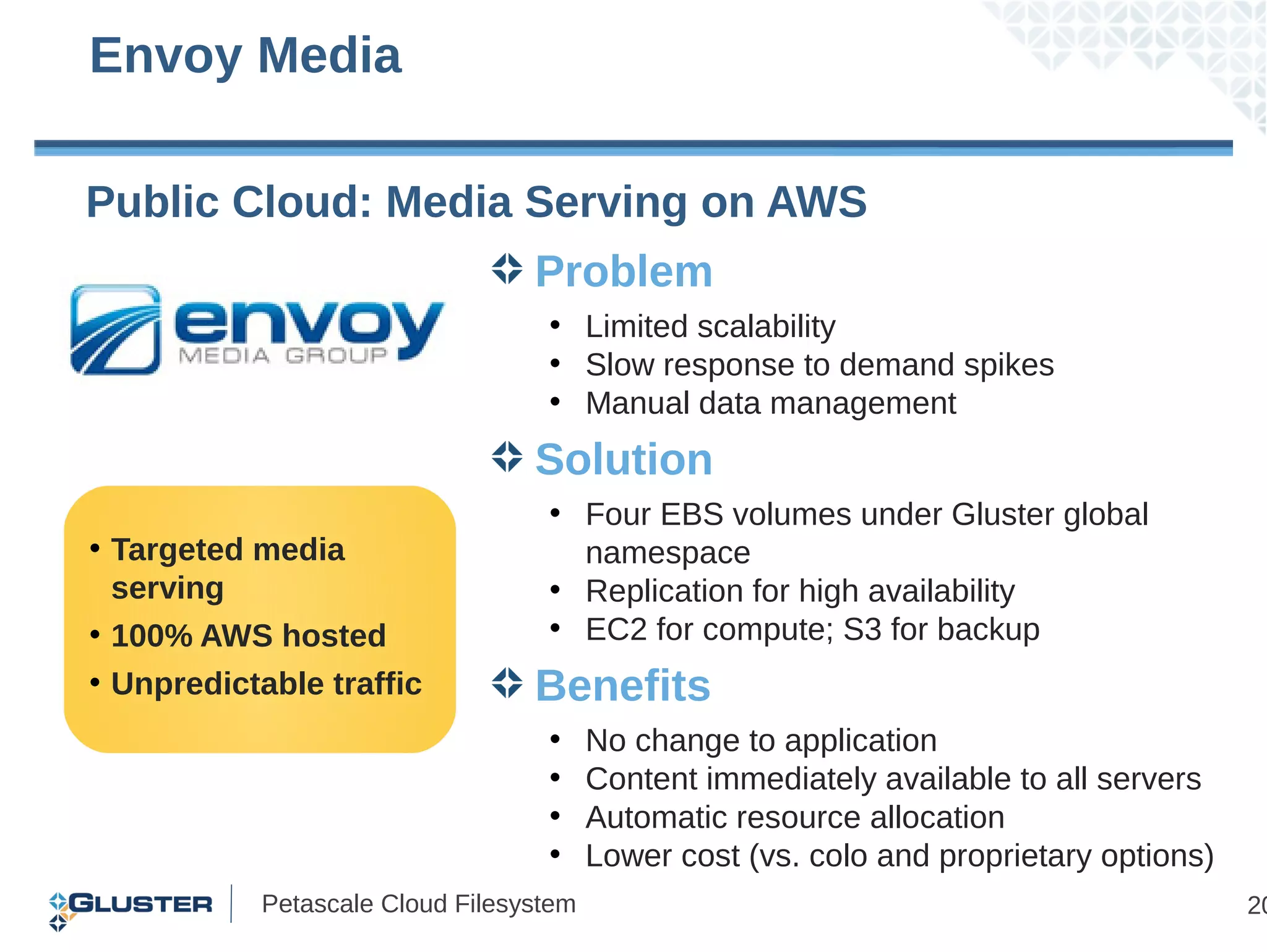 Envoy Media

Public Cloud: Media Serving on AWS
                                 Problem
                                  • Limited scalability
                                  • Slow response to demand spikes
                                  • Manual data management
                                 Solution
                                  • Four EBS volumes under Gluster global
• Targeted media                    namespace
  serving                         • Replication for high availability
• 100% AWS hosted                 • EC2 for compute; S3 for backup
• Unpredictable traffic          Benefits
                                  •     No change to application
                                  •     Content immediately available to all servers
                                  •     Automatic resource allocation
                                  •     Lower cost (vs. colo and proprietary options)
           Petascale Cloud Filesystem                                                   20
 