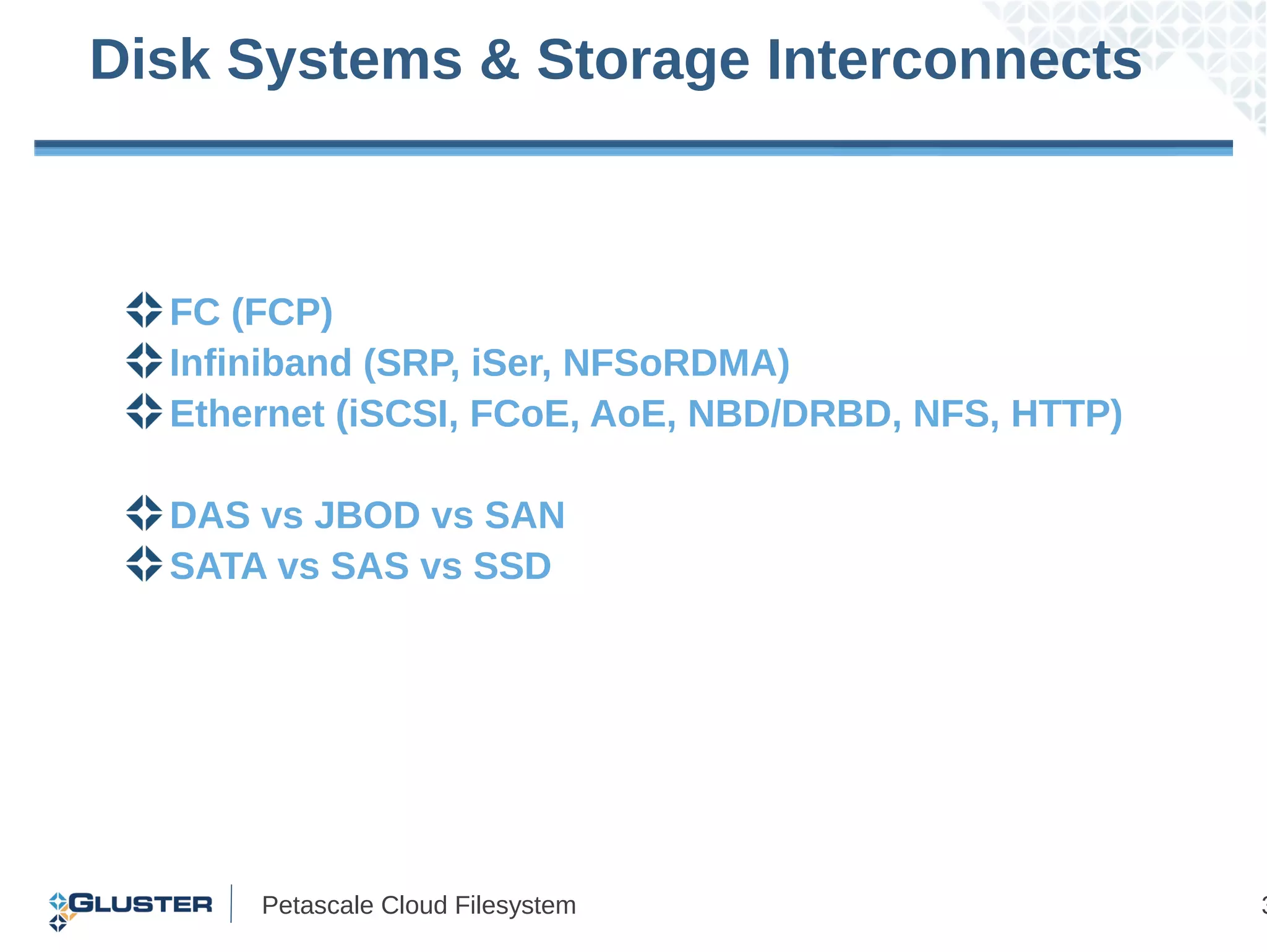 Disk Systems & Storage Interconnects



  FC (FCP)
  Infiniband (SRP, iSer, NFSoRDMA)
  Ethernet (iSCSI, FCoE, AoE, NBD/DRBD, NFS, HTTP)

  DAS vs JBOD vs SAN
  SATA vs SAS vs SSD




      Petascale Cloud Filesystem                     3
 