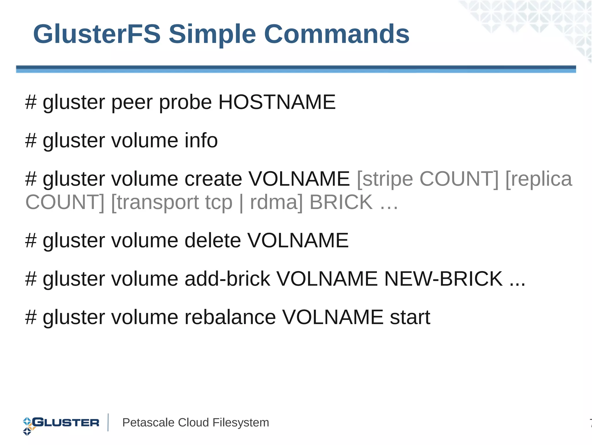 GlusterFS Simple Commands

# gluster peer probe HOSTNAME
# gluster volume info
# gluster volume create VOLNAME [stripe COUNT] [replica
COUNT] [transport tcp | rdma] BRICK …
# gluster volume delete VOLNAME
# gluster volume add-brick VOLNAME NEW-BRICK ...
# gluster volume rebalance VOLNAME start



          Petascale Cloud Filesystem                      7
 