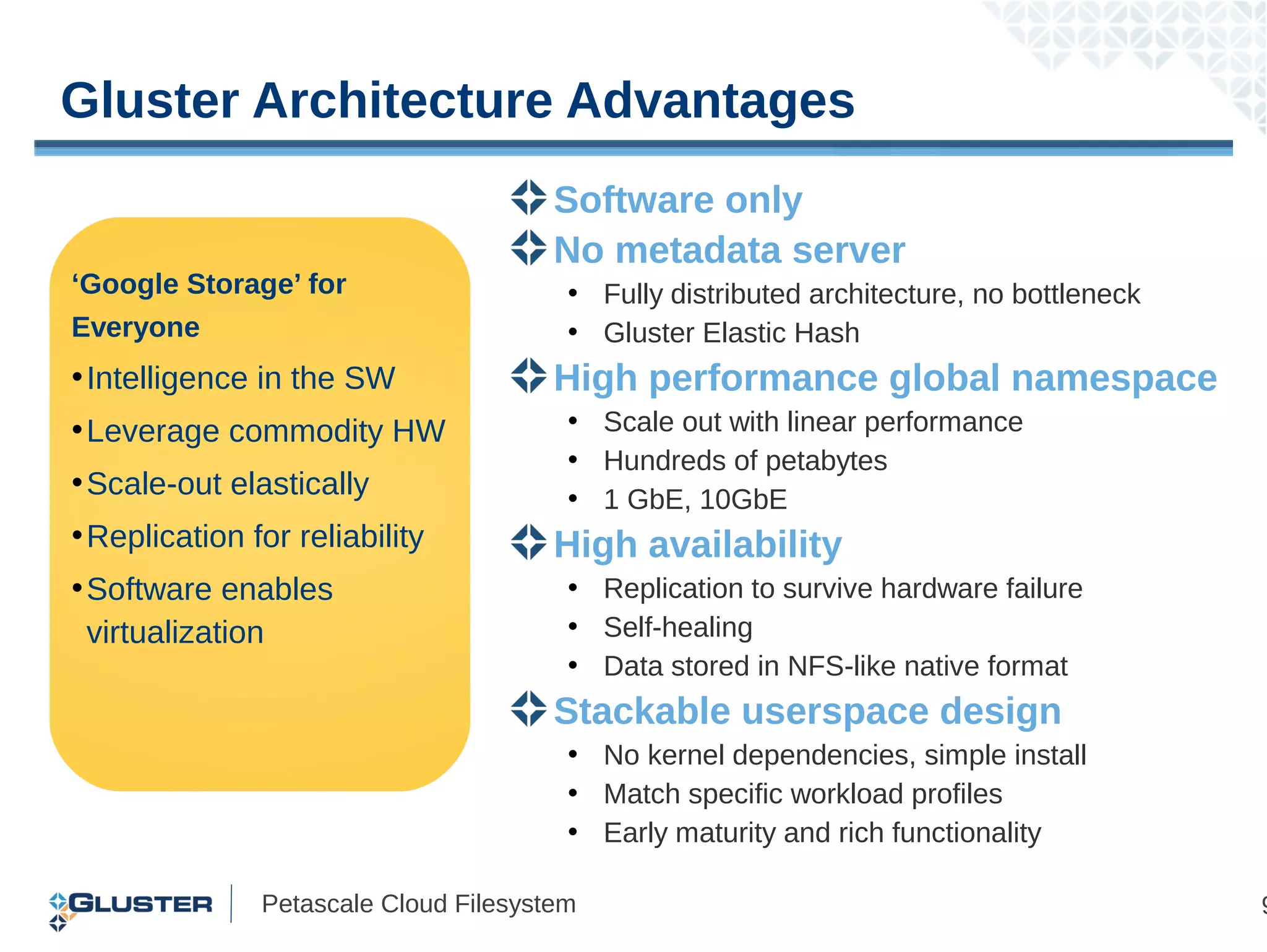 Gluster Architecture Advantages
                                       Software only
                                       No metadata server
‘Google Storage’ for                    • Fully distributed architecture, no bottleneck
Everyone                                • Gluster Elastic Hash
• Intelligence in the SW               High performance global namespace
• Leverage commodity HW                 • Scale out with linear performance
                                        • Hundreds of petabytes
• Scale-out elastically                 • 1 GbE, 10GbE
• Replication for reliability          High availability
• Software enables                      • Replication to survive hardware failure
  virtualization                        • Self-healing
                                        • Data stored in NFS-like native format
                                       Stackable userspace design
                                        • No kernel dependencies, simple install
                                        • Match specific workload profiles
                                        • Early maturity and rich functionality

               Petascale Cloud Filesystem                                                 9
 