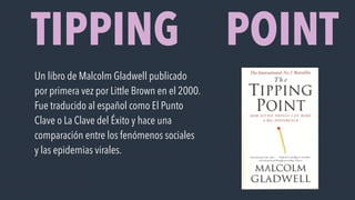 TIPPING POINT
Un libro de Malcolm Gladwell publicado
por primera vez por Little Brown en el 2000.
Fue traducido al español como El Punto
Clave o La Clave del Éxito y hace una
comparación entre los fenómenos sociales
y las epidemias virales.
 