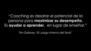 “Coaching es desatar el potencial de la
persona para maximizar su desempeño.
Es ayudar a aprender, en lugar de enseñar.”
Tim Gallwey “El Juego Interno del Tenis”
 