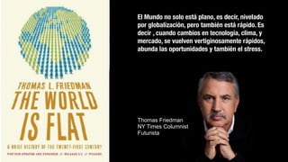 El Mundo no solo está plano, es decir, nivelado
por globalización, pero también está rápido. Es
decir , cuando cambios en tecnología, clima, y
mercado, se vuelven vertiginosamente rápidos,
abunda las oportunidades y también el stress.
Thomas Friedman
NY Times Columnist
Futurista
 